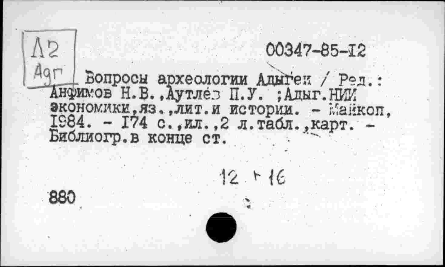 ﻿№
00347-85-12
Дог
Вопросы археологии Адыгеи / Ред.: wob Н.В. »Аутлёз П.У. ;Адыг.НИИ экономики,яз.,лит.и истории. - Майкоп, 1984. - 174 с.,ил.,2 л.табл.,карт. -Библиогр.в конце ст. •
12 Н6
880